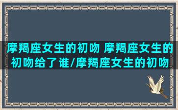 摩羯座女生的初吻 摩羯座女生的初吻给了谁/摩羯座女生的初吻 摩羯座女生的初吻给了谁-我的网站